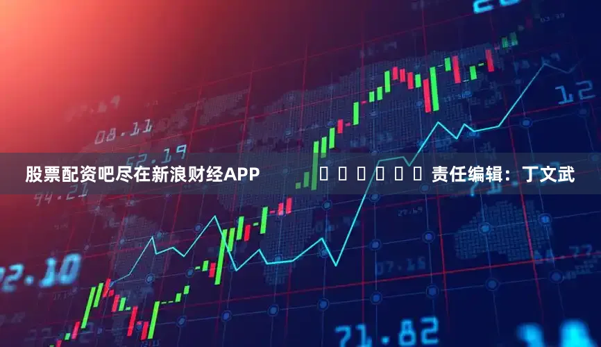 股票配资吧尽在新浪财经APP            						责任编辑：丁文武