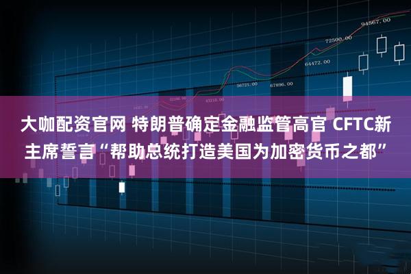 大咖配资官网 特朗普确定金融监管高官 CFTC新主席誓言“帮助总统打造美国为加密货币之都”