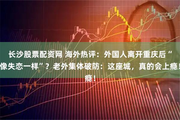 长沙股票配资网 海外热评：外国人离开重庆后“像失恋一样”？老外集体破防：这座城，真的会上瘾！