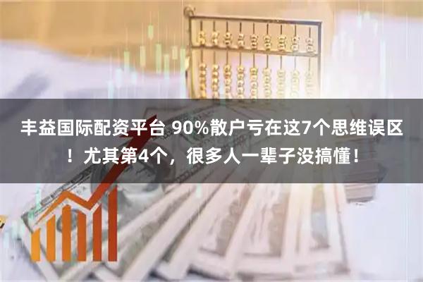 丰益国际配资平台 90%散户亏在这7个思维误区!尤其第4个,很多人一辈子没搞懂!