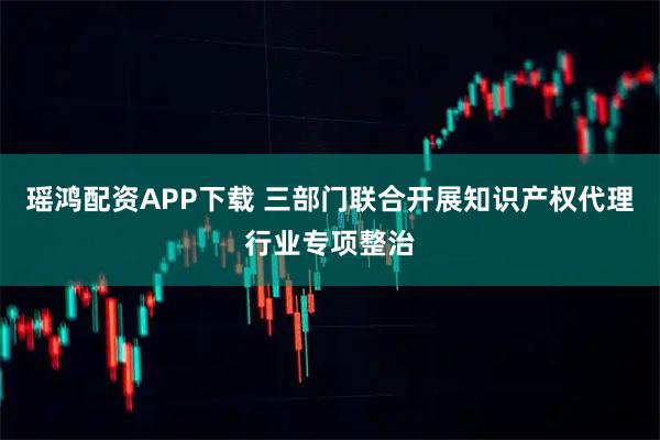 瑶鸿配资APP下载 三部门联合开展知识产权代理行业专项整治