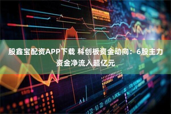 股鑫宝配资APP下载 科创板资金动向:6股主力资金净流入超亿元