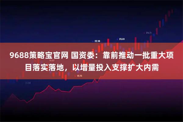 9688策略宝官网 国资委：靠前推动一批重大项目落实落地，以增量投入支撑扩大内需