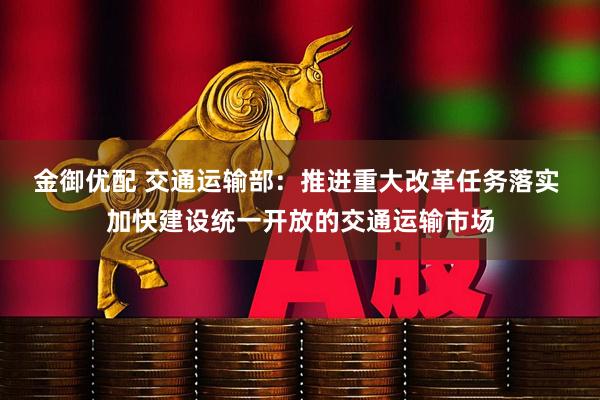 金御优配 交通运输部:推进重大改革任务落实 加快建设统一开放的交通运输市场