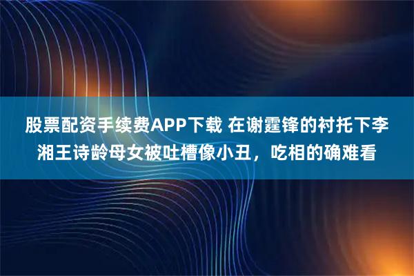 股票配资手续费APP下载 在谢霆锋的衬托下李湘王诗龄母女被吐槽像小丑，吃相的确难看