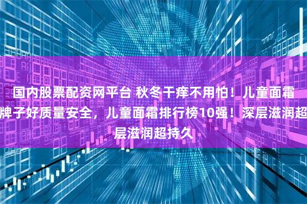 国内股票配资网平台 秋冬干痒不用怕！儿童面霜哪个牌子好质量安全，儿童面霜排行榜10强！深层滋润超持久