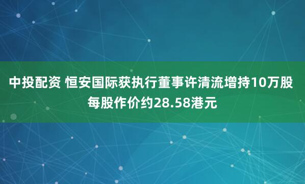 中投配资 恒安国际获执行董事许清流增持10万股 每股作价约28.58港元