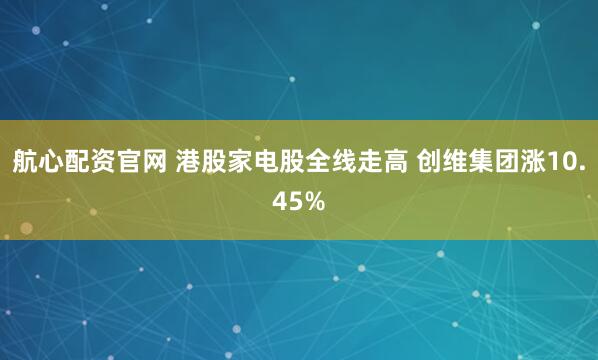 航心配资官网 港股家电股全线走高 创维集团涨10.45%