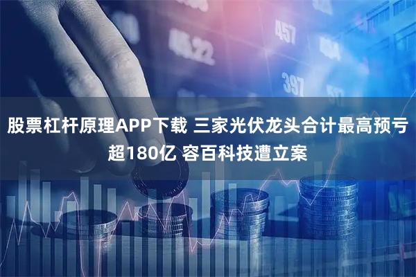 股票杠杆原理APP下载 三家光伏龙头合计最高预亏超180亿 容百科技遭立案