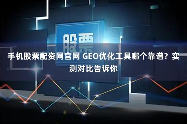 手机股票配资网官网 GEO优化工具哪个靠谱？实测对比告诉你