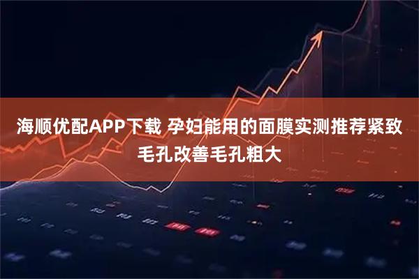 海顺优配APP下载 孕妇能用的面膜实测推荐紧致毛孔改善毛孔粗大